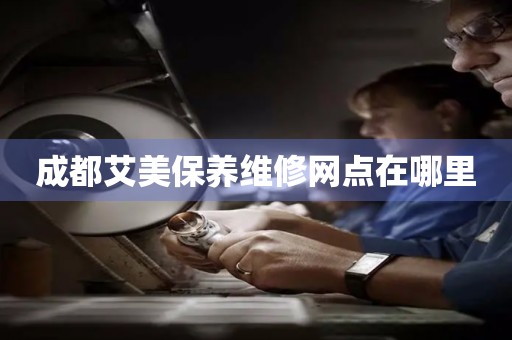 成都艾美保養(yǎng)維修網(wǎng)點在哪里