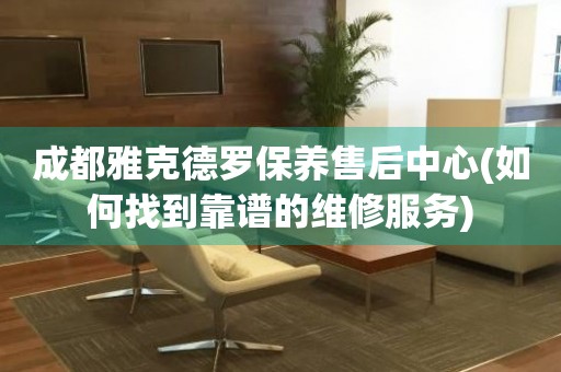 成都雅克德羅保養(yǎng)售后中心(如何找到靠譜的維修服務(wù))