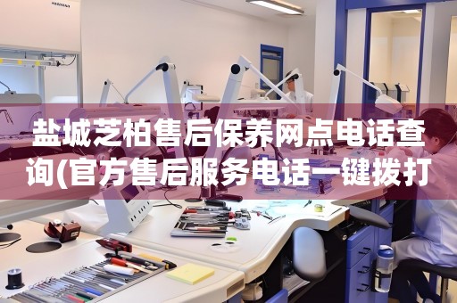 鹽城芝柏售后保養(yǎng)網(wǎng)點(diǎn)電話(huà)查詢(xún)(官方售后服務(wù)電話(huà)一鍵撥打)