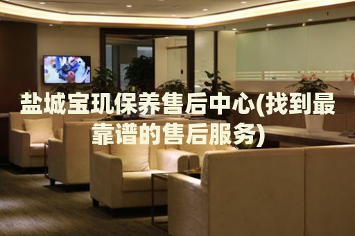 鹽城寶璣保養(yǎng)售后中心(找到最靠譜的售后服務(wù))