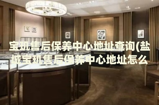 寶璣售后保養(yǎng)中心地址查詢(鹽城寶璣售后保養(yǎng)中心地址怎么找)