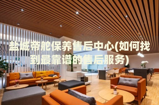 鹽城帝舵保養(yǎng)售后中心(如何找到最靠譜的售后服務(wù))