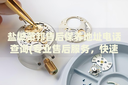 鹽城蕭邦售后保養(yǎng)地址電話查詢(專業(yè)售后服務(wù)，快速解決您的問題)