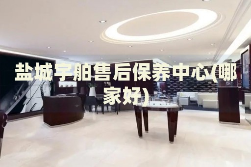 鹽城宇舶售后保養(yǎng)中心(哪家好)