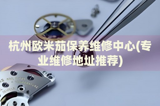 杭州歐米茄保養(yǎng)維修中心(專業(yè)維修地址推薦)
