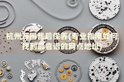 杭州萬國售后保養(yǎng)(專業(yè)指南如何找到最靠譜的網(wǎng)點(diǎn)地址)