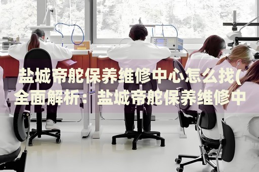 鹽城帝舵保養(yǎng)維修中心怎么找(全面解析：鹽城帝舵保養(yǎng)維修中心的查找技巧)