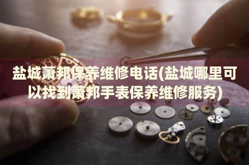 鹽城蕭邦保養(yǎng)維修電話(鹽城哪里可以找到蕭邦手表保養(yǎng)維修服務)