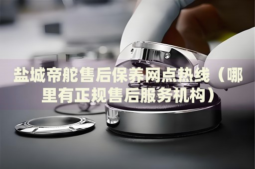 鹽城帝舵售后保養(yǎng)網點熱線（哪里有正規(guī)售后服務機構）
