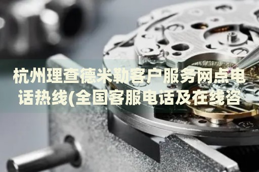杭州理查德米勒客戶服務(wù)網(wǎng)點(diǎn)電話熱線(全國客服電話及在線咨詢方式)