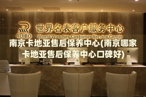 南京卡地亞售后保養(yǎng)中心(南京哪家卡地亞售后保養(yǎng)中心口碑好)