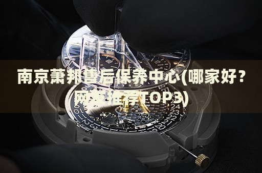 南京蕭邦售后保養(yǎng)中心(哪家好？網(wǎng)友推薦TOP3)