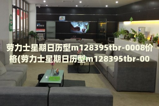 勞力士星期日歷型m128395tbr-0008價(jià)格(勞力士星期日歷型m128395tbr-0008報(bào)價(jià)及購買指南)