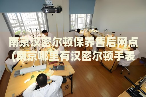 南京漢密爾頓保養(yǎng)售后網(wǎng)點(南京哪里有漢密爾頓手表保養(yǎng)售后服務(wù)點)