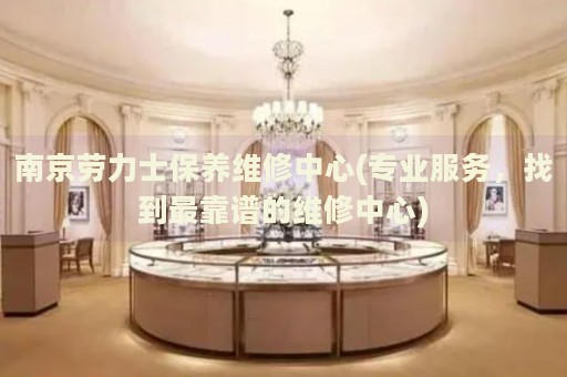 南京勞力士保養(yǎng)維修中心(專業(yè)服務(wù)，找到最靠譜的維修中心)