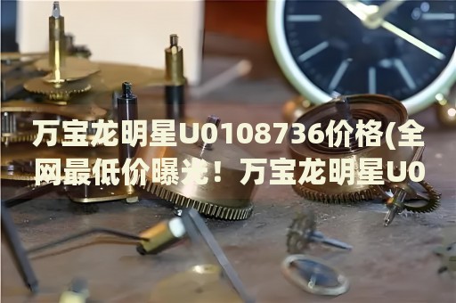 萬寶龍明星U0108736價格(全網(wǎng)最低價曝光！萬寶龍明星U0108736最新價格一覽)