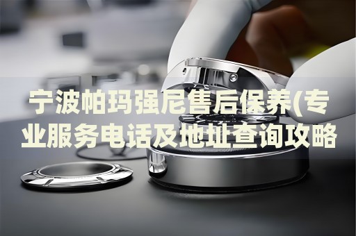 寧波帕瑪強(qiáng)尼售后保養(yǎng)(專業(yè)服務(wù)電話及地址查詢攻略)