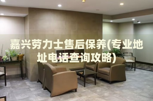 嘉興勞力士售后保養(yǎng)(專業(yè)地址電話查詢攻略)