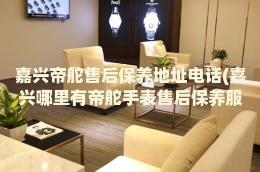 嘉興帝舵售后保養(yǎng)地址電話(嘉興哪里有帝舵手表售后保養(yǎng)服務(wù))