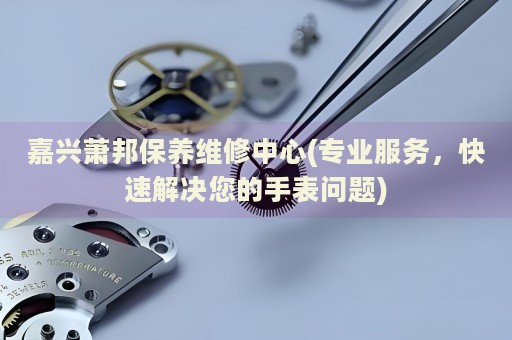 嘉興蕭邦保養(yǎng)維修中心(專業(yè)服務(wù)，快速解決您的手表問題)