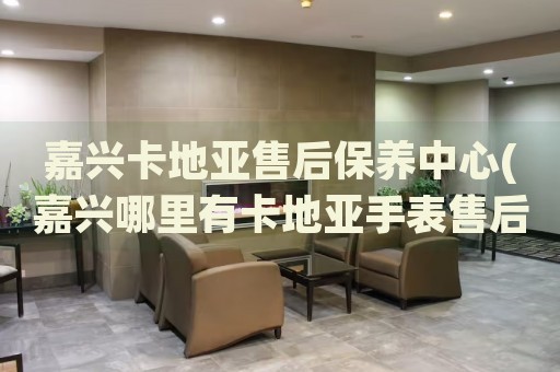 嘉興卡地亞售后保養(yǎng)中心(嘉興哪里有卡地亞手表售后保養(yǎng)網(wǎng)點)