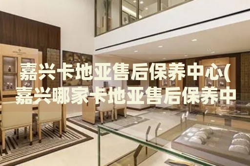 嘉興卡地亞售后保養(yǎng)中心(嘉興哪家卡地亞售后保養(yǎng)中心口碑好)