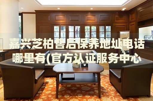 嘉興芝柏售后保養(yǎng)地址電話哪里有(官方認(rèn)證服務(wù)中心查詢)