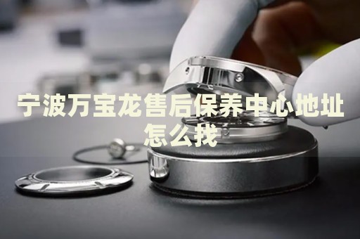 寧波萬寶龍售后保養(yǎng)中心地址怎么找
