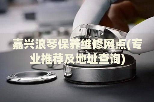 嘉興浪琴保養(yǎng)維修網(wǎng)點(專業(yè)推薦及地址查詢)