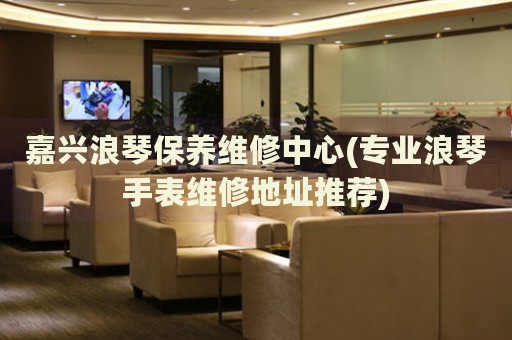 嘉興浪琴保養(yǎng)維修中心(專業(yè)浪琴手表維修地址推薦)