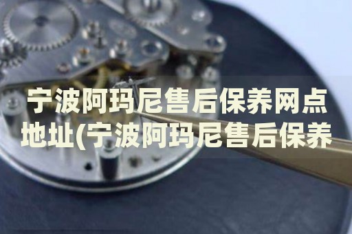 寧波阿瑪尼售后保養(yǎng)網(wǎng)點地址(寧波阿瑪尼售后保養(yǎng)網(wǎng)點地址查詢攻略)