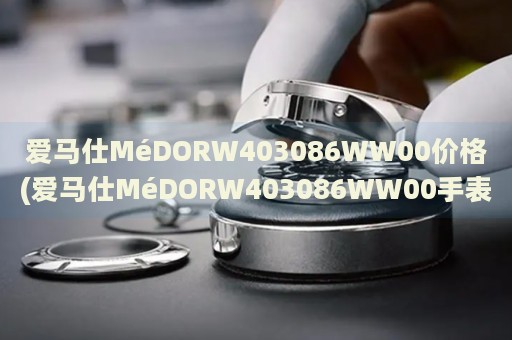 愛(ài)馬仕MéDORW403086WW00價(jià)格(愛(ài)馬仕MéDORW403086WW00手表價(jià)格查詢及購(gòu)買(mǎi)攻略)