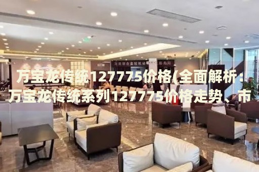 萬寶龍傳統(tǒng)127775價(jià)格(全面解析：萬寶龍傳統(tǒng)系列127775價(jià)格走勢、市場行情及購買指南)