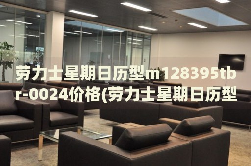 勞力士星期日歷型m128395tbr-0024價(jià)格(勞力士星期日歷型m128395tbr-0024價(jià)格及購買指南)