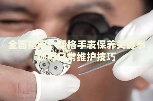 全面指南：朗格手表保養(yǎng)關鍵事項與日常維護技巧