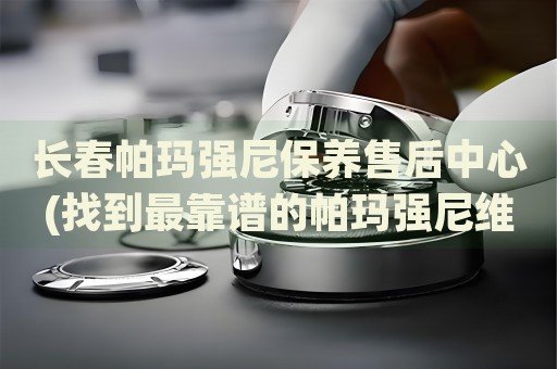 長春帕瑪強(qiáng)尼保養(yǎng)售后中心(找到最靠譜的帕瑪強(qiáng)尼維修服務(wù))