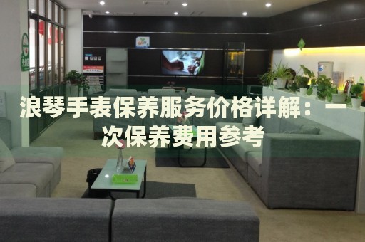 浪琴手表保養(yǎng)服務(wù)價(jià)格詳解：一次保養(yǎng)費(fèi)用參考