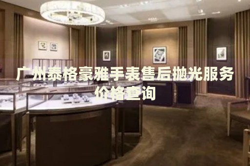 廣州泰格豪雅手表售后拋光服務(wù)價(jià)格查詢