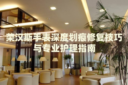 榮漢斯手表深度劃痕修復技巧與專業(yè)護理指南