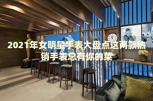 2021年女明星手表大盤點這兩款熱銷手表總有你的菜