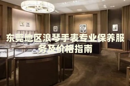 東莞地區(qū)浪琴手表專業(yè)保養(yǎng)服務(wù)及價格指南