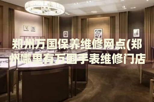 鄭州萬國保養(yǎng)維修網(wǎng)點(鄭州哪里有萬國手表維修門店)