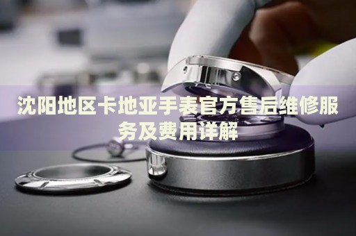 沈陽地區(qū)卡地亞手表官方售后維修服務及費用詳解