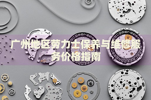廣州地區(qū)勞力士保養(yǎng)與維修服務價格指南
