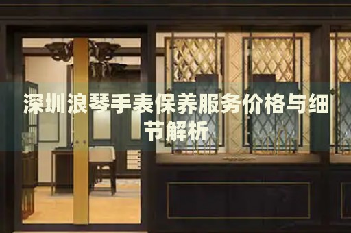 深圳浪琴手表保養(yǎng)服務(wù)價格與細節(jié)解析