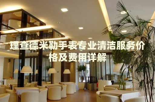 理查德米勒手表專業(yè)清潔服務(wù)價(jià)格及費(fèi)用詳解