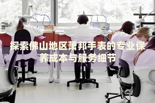 探索佛山地區(qū)蕭邦手表的專業(yè)保養(yǎng)成本與服務(wù)細節(jié)