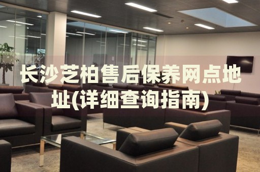長(zhǎng)沙芝柏售后保養(yǎng)網(wǎng)點(diǎn)地址(詳細(xì)查詢指南)