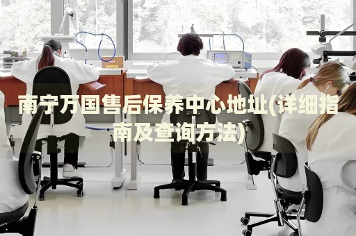 南寧萬國(guó)售后保養(yǎng)中心地址(詳細(xì)指南及查詢方法)
