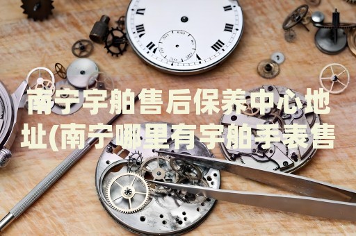 南寧宇舶售后保養(yǎng)中心地址(南寧哪里有宇舶手表售后維修中心)